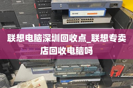 联想电脑深圳回收点_联想专卖店回收电脑吗