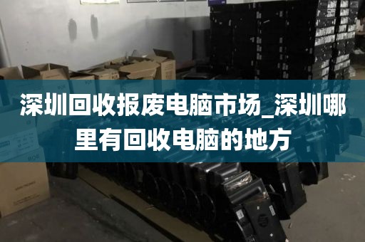 深圳回收报废电脑市场_深圳哪里有回收电脑的地方