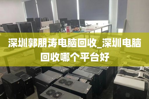 深圳郭朋涛电脑回收_深圳电脑回收哪个平台好