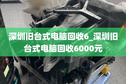 深圳旧台式电脑回收6_深圳旧台式电脑回收6000元