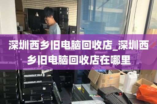 深圳西乡旧电脑回收店_深圳西乡旧电脑回收店在哪里