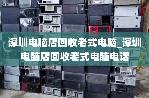 深圳电脑店回收老式电脑_深圳电脑店回收老式电脑电话