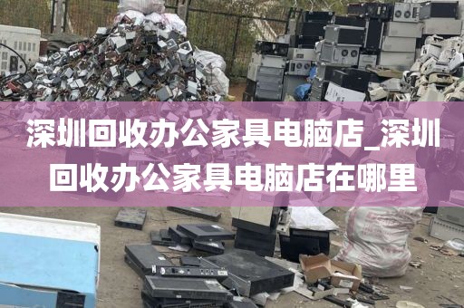 深圳回收办公家具电脑店_深圳回收办公家具电脑店在哪里