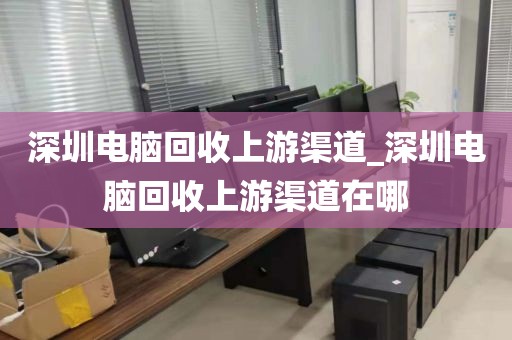 深圳电脑回收上游渠道_深圳电脑回收上游渠道在哪