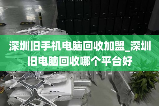 深圳旧手机电脑回收加盟_深圳旧电脑回收哪个平台好