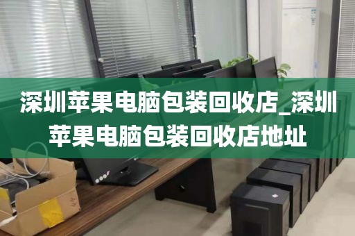 深圳苹果电脑包装回收店_深圳苹果电脑包装回收店地址