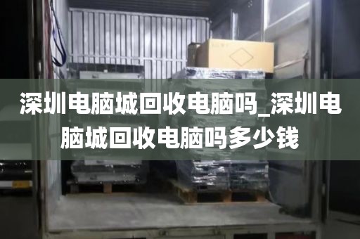 深圳电脑城回收电脑吗_深圳电脑城回收电脑吗多少钱