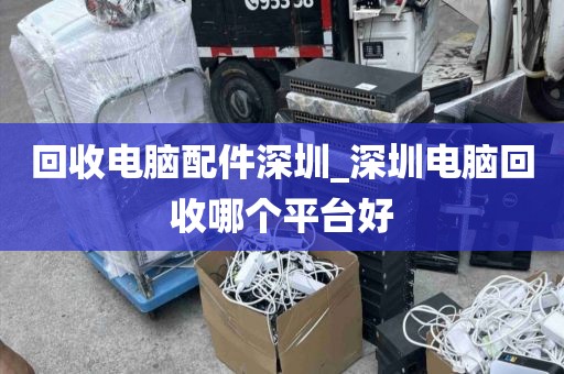 回收电脑配件深圳_深圳电脑回收哪个平台好