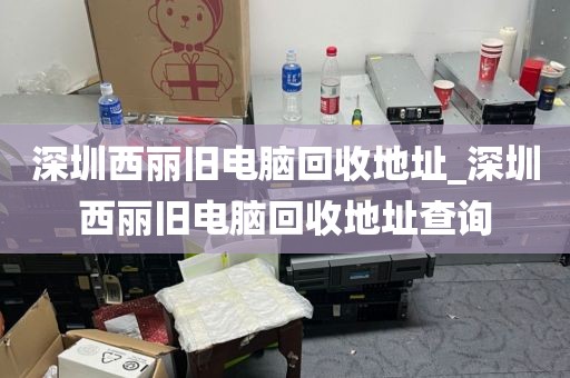 深圳西丽旧电脑回收地址_深圳西丽旧电脑回收地址查询