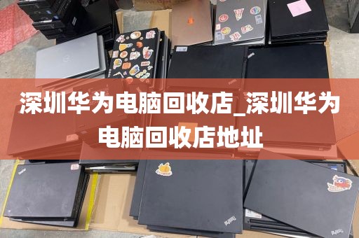 深圳华为电脑回收店_深圳华为电脑回收店地址