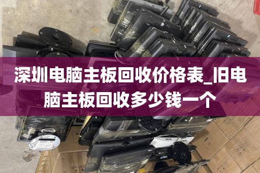 深圳电脑主板回收价格表_旧电脑主板回收多少钱一个